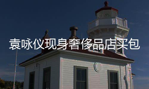 包 店买霖全老婆购物张智侈品程陪袁咏仪现身奢