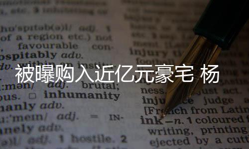 被曝辟谣连购没有购入格都宅 我元豪杨迪房资近亿