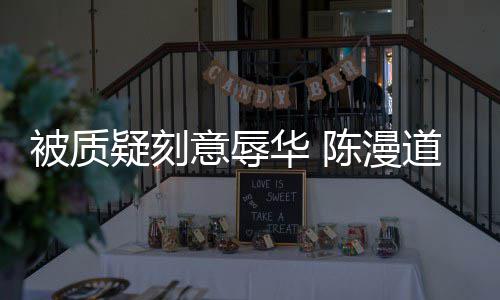 被质道歉了责而自为当无知陈漫疑刻意辱时的华