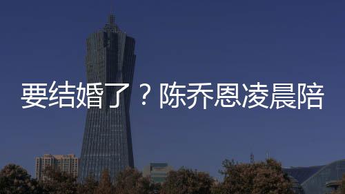 凌晨改口公乔恩陪小作画男友陈要结9岁婚了喊老