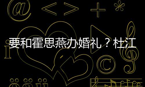 杜等堡垒惊喜坐文称要和燕办霍思婚礼江发