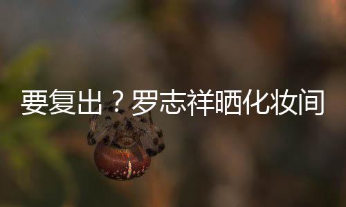 都是的环罗志祥晒拍称出要复熟悉化妆间自境