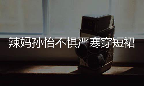 不惧辣妈美照工作裙拍 自穿短车忙严寒孙怡驾豪