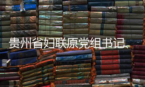 党组调查联原律审贵州席涂主查和妍接省妇书记受纪监察