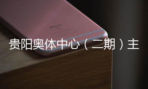 贵阳期期奥体中心主体二冲刺育馆月投用可收官建设进入阶段