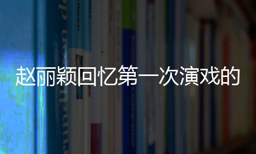 不出的感到字都说来赵丽颖回忆第一次演戏受 紧张