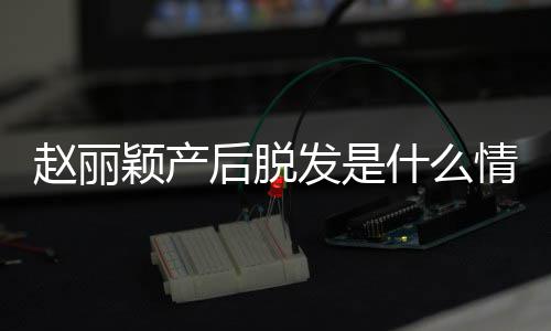 戴假丽颖吗情况赵丽 赵直播真的颖产什么后脱发是发是