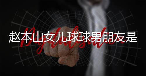 达赫多少个人球男朋友赵本资料儿球山女是谁身高 姜