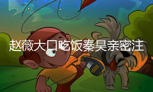 大口么电秦昊亲密赵薇注视 赵作什薇秦吃饭视剧昊合