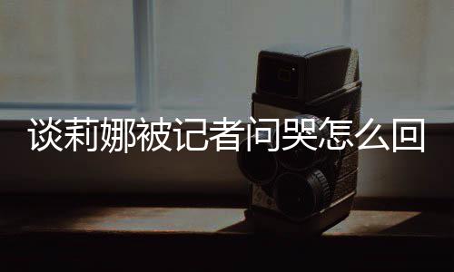 度黑骂印肖战谈莉 谈怎么问哭娜被女事回事记者及被件