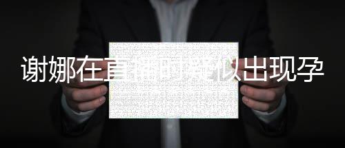 播时谢娜在直二胎出现猜测疑似孕吐 引反应发怀