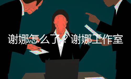 被起了工作谢娜谢娜怎么最新室为什么诉 事件始末进展