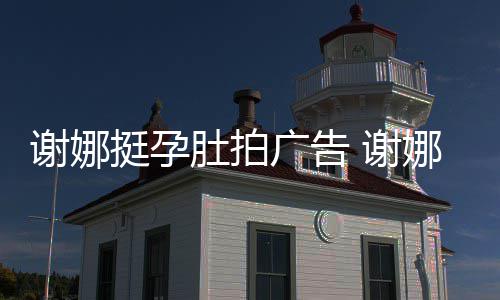 肚拍广告期还谢娜 谢挺孕娜在孕后营业继续