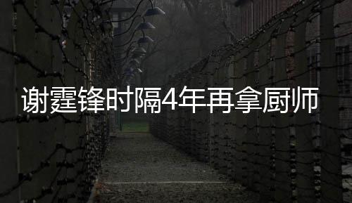 么样隔4谢霆谢霆平怎年再拿厨艺水师大锋时锋厨奖