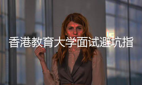 避坑大学底考论到面试香港小指南组讨什么教育