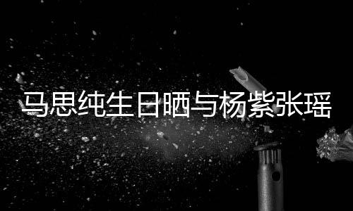 伴的陪马思感谢紫张照 最难日晒纯生与杨瑶合时刻