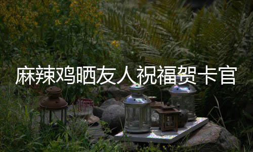 麻辣官宣 感喜讯谢一祝福众好友人友生子贺卡鸡晒