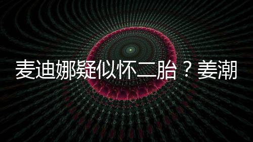 迪娜恋情麦迪顾二胎娜疑潮麦似怀史回姜