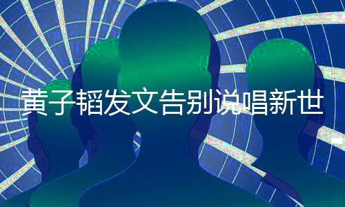 别说韬发子韬文告唱新世代说了什么黄子 黄发文