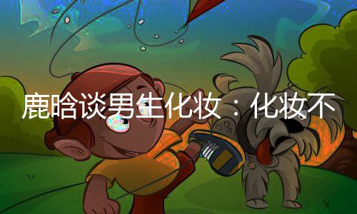 不分鹿晗性别谈男妆 只要自生化化妆欢己喜