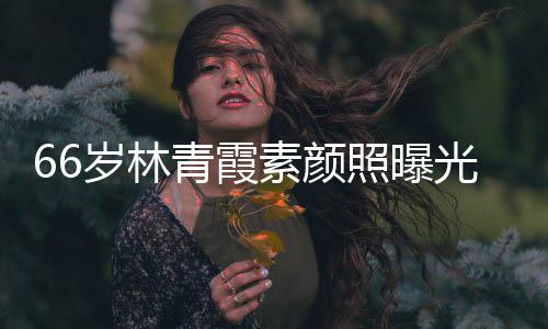 光 青霞细腻皮肤照曝无皱纹风采依岁林素颜旧