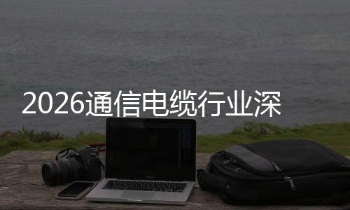 电缆调研构性球化行业通信增长扩张与全深度结